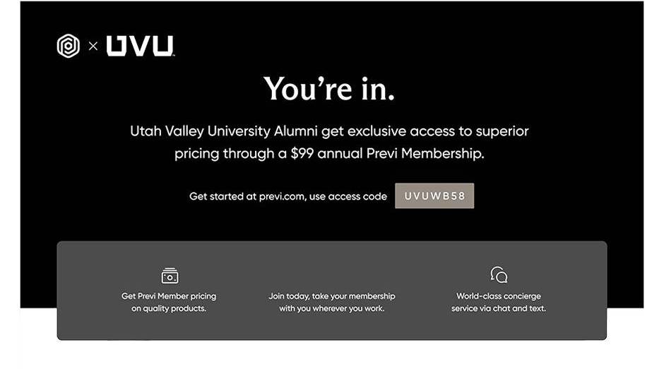 You're in. Utah Valley University alumni get exclusive access to superior pricing through a $99 annual Previ membership. Get started at previ.com, use access code UVUWB58. Get Previ member pricing on quality products. Join today, take your membership with you wherever you work. World-class concierge service via chat and text.