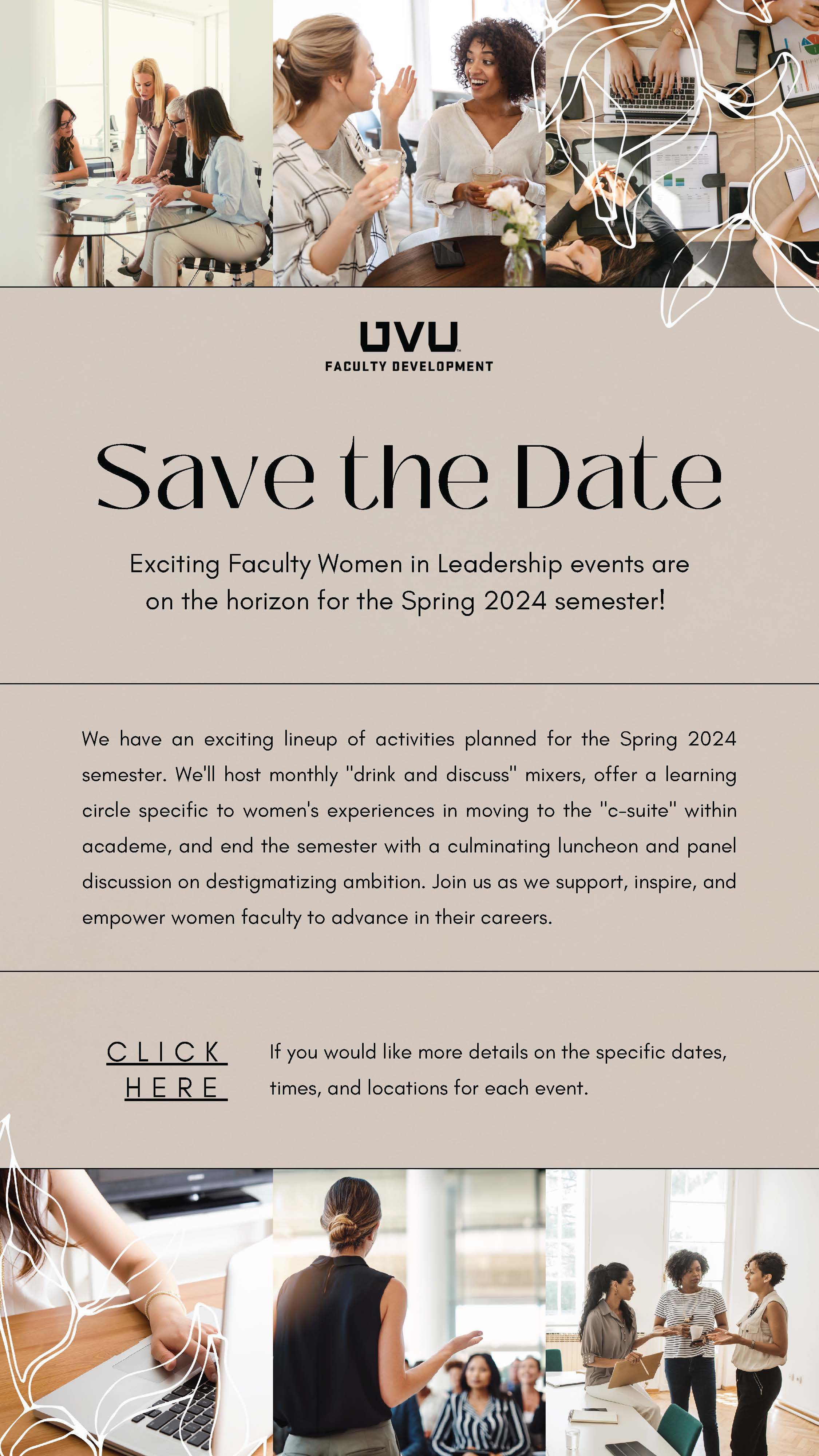 Save the Date Exciting Faculty Women in Leadership events are on the horizon for the Spring 2024 semester!     We have an exciting lineup of activities planned for the Spring 2024 semester. We'll host monthly "drink and discuss" mixers, offer a learning circle specific to women's experiences in moving to the "c-suite" within academe, and end the semester with a culminating luncheon and panel discussion on destigmatizing ambition. Join us as we support, inspire, and empower women faculty to advance in their careers.